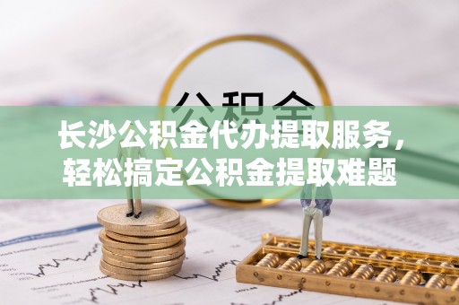 包头长沙公积金代办提取服务，轻松搞定公积金提取难题