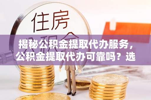包头揭秘公积金提取代办服务，公积金提取代办可靠吗？选择需谨慎
