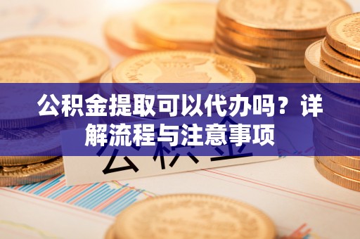 包头公积金提取可以代办吗？详解流程与注意事项