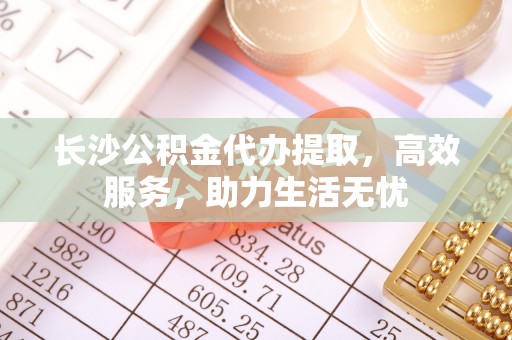 包头长沙公积金代办提取，高效服务，助力生活无忧