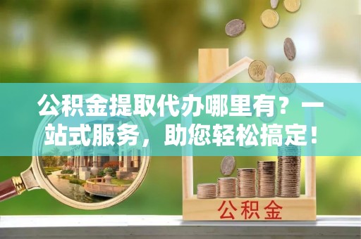包头公积金提取代办哪里有？一站式服务，助您轻松搞定！