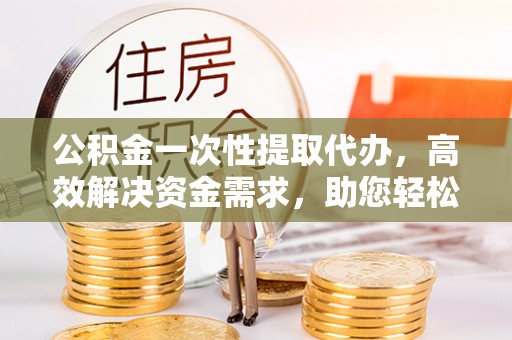 包头公积金一次性提取代办，高效解决资金需求，助您轻松应对生活难题
